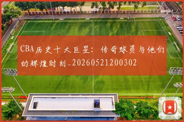 CBA历史十大巨星:传奇球员与他们的辉煌时刻_20260521200302